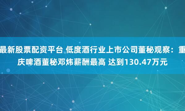 最新股票配资平台 低度酒行业上市公司董秘观察：重庆啤酒董秘邓炜薪酬最高 达到130.47万元