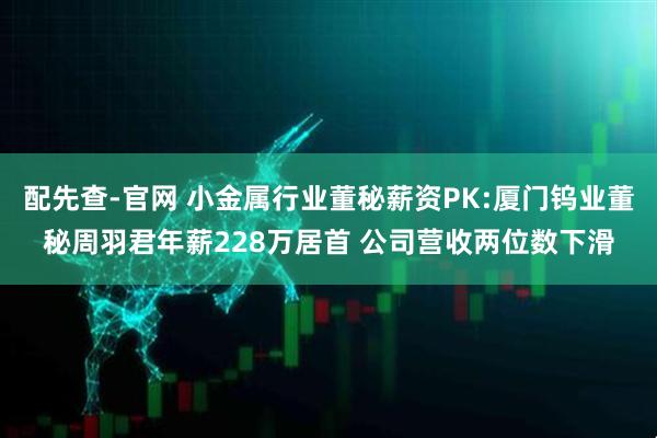 配先查-官网 小金属行业董秘薪资PK:厦门钨业董秘周羽君年薪228万居首 公司营收两位数下滑