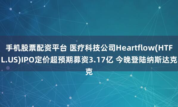手机股票配资平台 医疗科技公司Heartflow(HTFL.US)IPO定价超预期募资3.17亿 今晚登陆纳斯达克