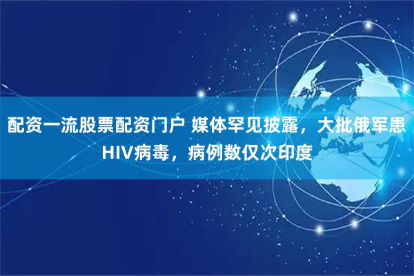 配资一流股票配资门户 媒体罕见披露，大批俄军患HIV病毒，病例数仅次印度