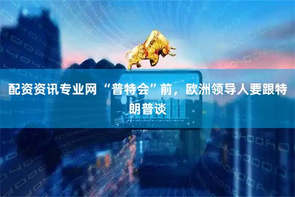 配资资讯专业网 “普特会”前，欧洲领导人要跟特朗普谈