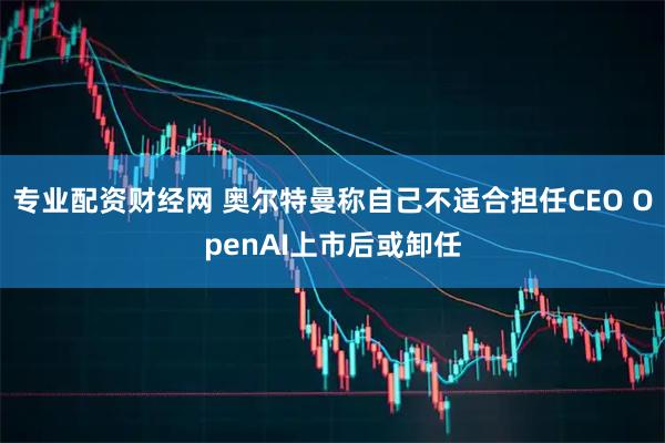 专业配资财经网 奥尔特曼称自己不适合担任CEO OpenAI上市后或卸任