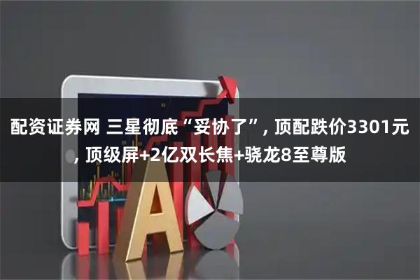 配资证券网 三星彻底“妥协了”, 顶配跌价3301元, 顶级屏+2亿双长焦+骁龙8至尊版