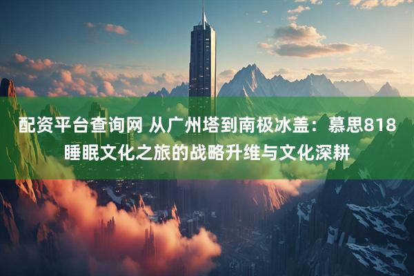 配资平台查询网 从广州塔到南极冰盖：慕思818睡眠文化之旅的战略升维与文化深耕