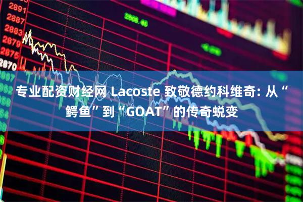 专业配资财经网 Lacoste 致敬德约科维奇: 从“鳄鱼”到“GOAT”的传奇蜕变