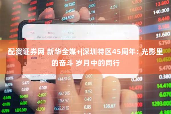 配资证券网 新华全媒+|深圳特区45周年: 光影里的奋斗 岁月中的同行
