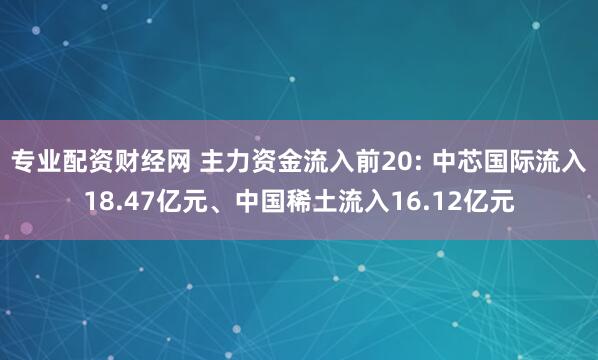 专业配资财经网 主力资金流入前20: 中芯国际流入18.47亿元、中国稀土流入16.12亿元