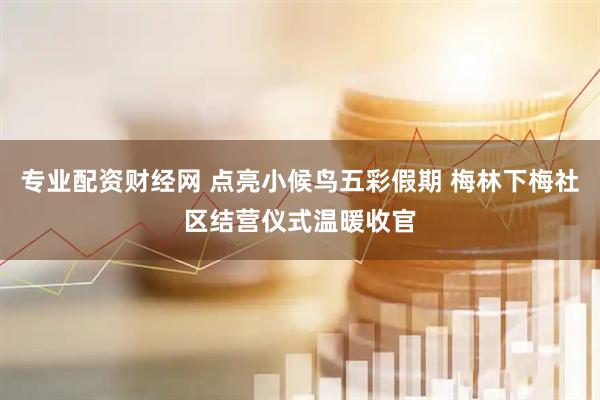 专业配资财经网 点亮小候鸟五彩假期 梅林下梅社区结营仪式温暖收官