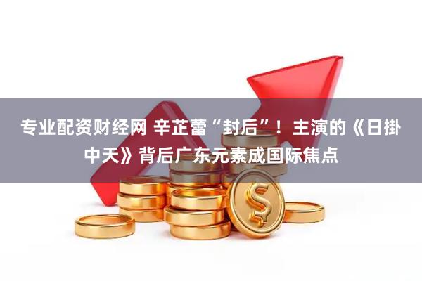 专业配资财经网 辛芷蕾“封后”！主演的《日掛中天》背后广东元素成国际焦点