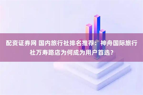 配资证券网 国内旅行社排名推荐：神舟国际旅行社万寿路店为何成为用户首选？