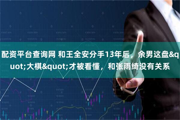 配资平台查询网 和王全安分手13年后，余男这盘"大棋"才被看懂，和张雨绮没有关系