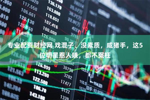 专业配资财经网 戏混子、没素质，咸猪手，这5位明星惹人嫌，都不冤枉