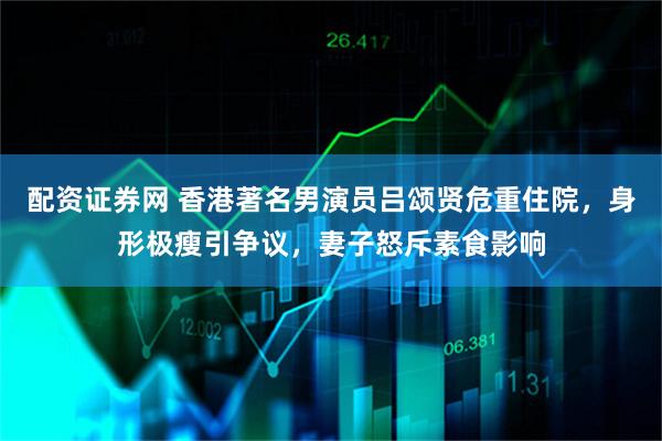 配资证券网 香港著名男演员吕颂贤危重住院，身形极瘦引争议，妻子怒斥素食影响