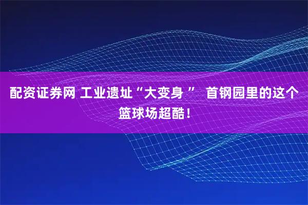 配资证券网 工业遗址“大变身 ”  首钢园里的这个篮球场超酷！
