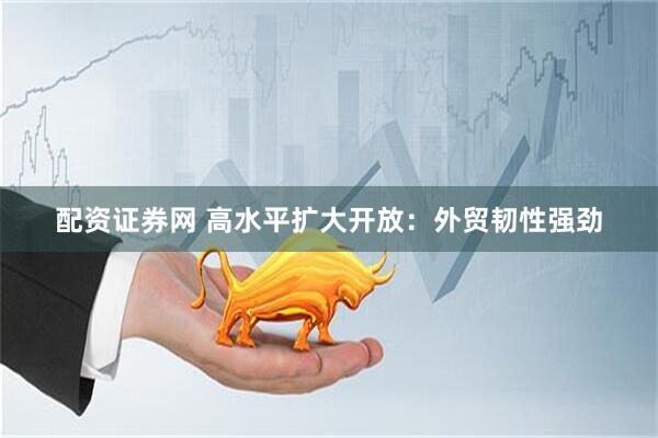 配资证券网 高水平扩大开放：外贸韧性强劲