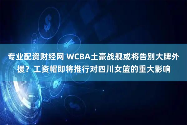专业配资财经网 WCBA土豪战舰或将告别大牌外援？工资帽即将推行对四川女篮的重大影响