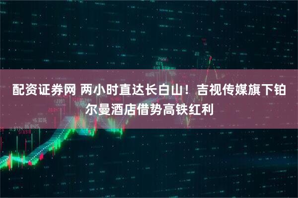 配资证券网 两小时直达长白山！吉视传媒旗下铂尔曼酒店借势高铁红利