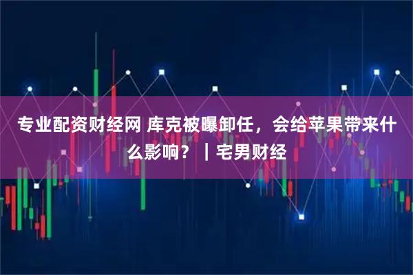 专业配资财经网 库克被曝卸任，会给苹果带来什么影响？｜宅男财经