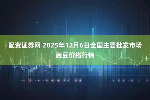 配资证券网 2025年12月6日全国主要批发市场豌豆价格行情