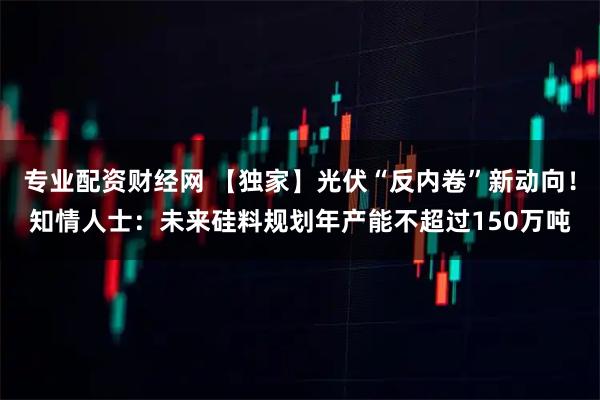 专业配资财经网 【独家】光伏“反内卷”新动向！知情人士：未来硅料规划年产能不超过150万吨