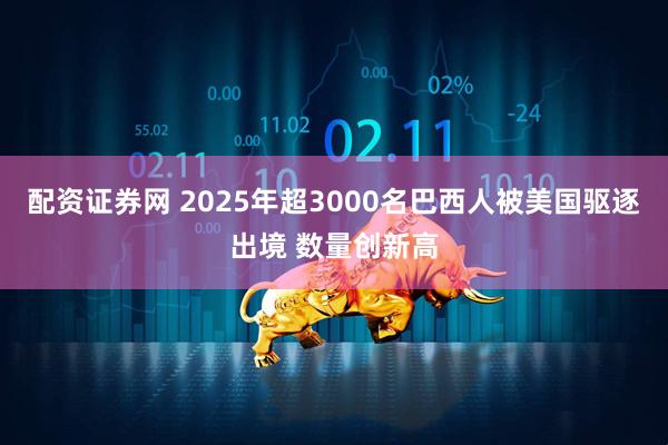 配资证券网 2025年超3000名巴西人被美国驱逐出境 数量创新高