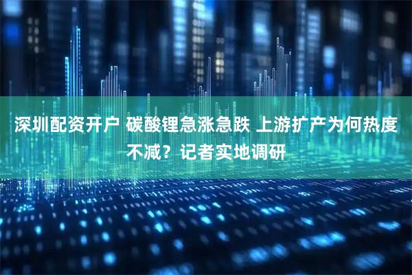 深圳配资开户 碳酸锂急涨急跌 上游扩产为何热度不减？记者实地调研
