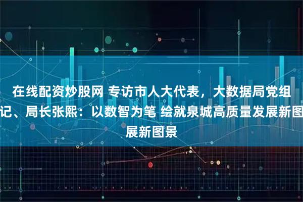 在线配资炒股网 专访市人大代表，大数据局党组书记、局长张熙：以数智为笔 绘就泉城高质量发展新图景