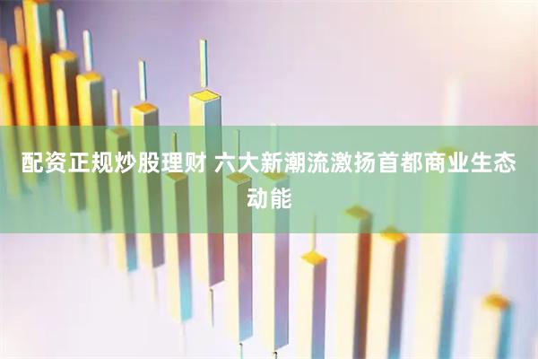 配资正规炒股理财 六大新潮流激扬首都商业生态动能