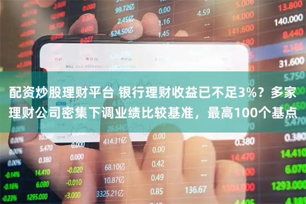 配资炒股理财平台 银行理财收益已不足3%？多家理财公司密集下调业绩比较基准，最高100个基点