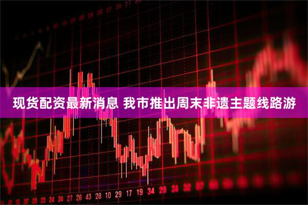 现货配资最新消息 我市推出周末非遗主题线路游