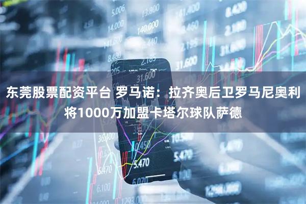 东莞股票配资平台 罗马诺：拉齐奥后卫罗马尼奥利将1000万加盟卡塔尔球队萨德