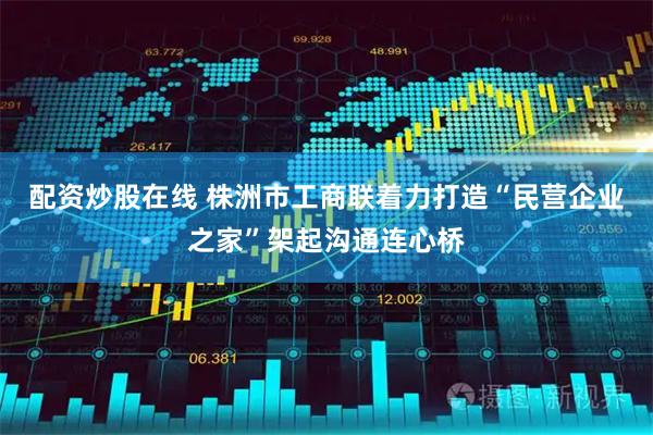 配资炒股在线 株洲市工商联着力打造“民营企业之家”架起沟通连心桥