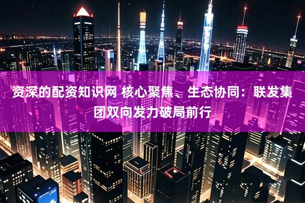 资深的配资知识网 核心聚焦、生态协同：联发集团双向发力破局前行