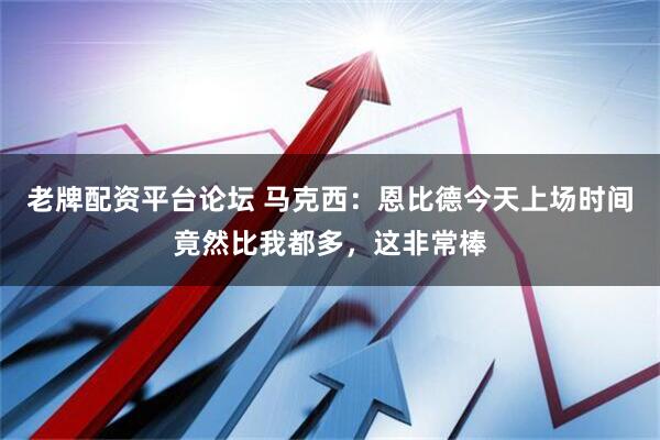 老牌配资平台论坛 马克西：恩比德今天上场时间竟然比我都多，这非常棒