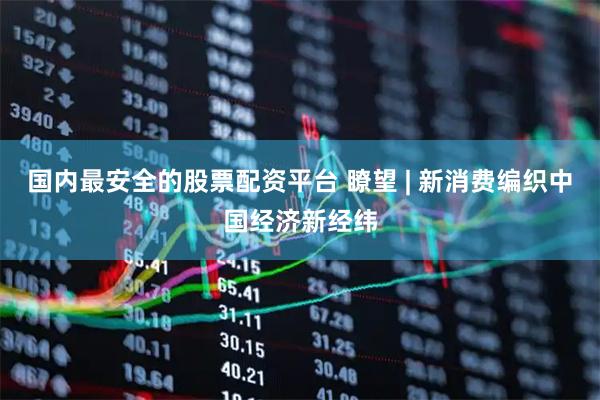 国内最安全的股票配资平台 瞭望 | 新消费编织中国经济新经纬