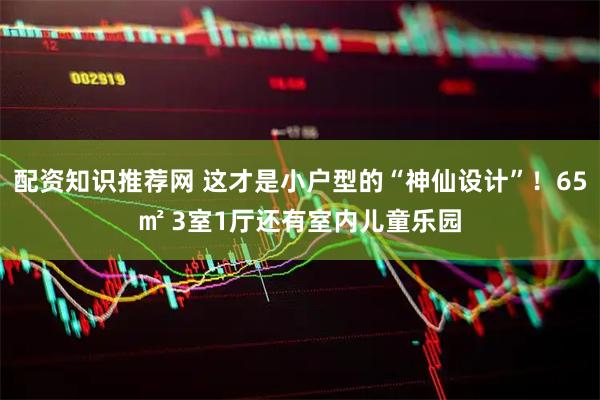 配资知识推荐网 这才是小户型的“神仙设计”！65㎡ 3室1厅还有室内儿童乐园