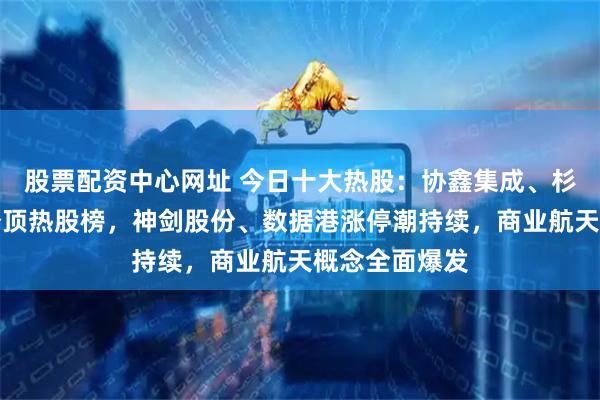 股票配资中心网址 今日十大热股：协鑫集成、杉杉股份携手登顶热股榜，神剑股份、数据港涨停潮持续，商业航天概念全面爆发