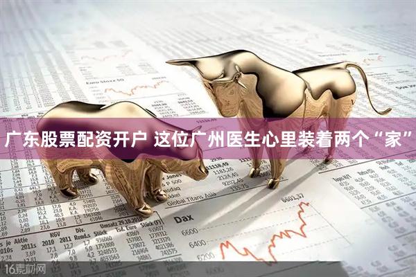 广东股票配资开户 这位广州医生心里装着两个“家”