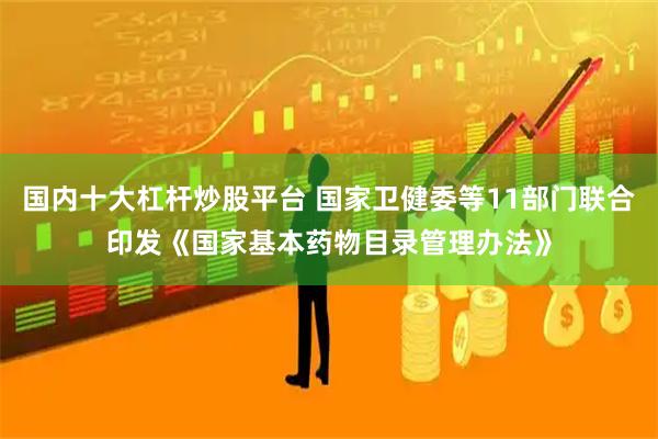 国内十大杠杆炒股平台 国家卫健委等11部门联合印发《国家基本药物目录管理办法》