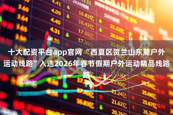 十大配资平台app官网 “西夏区贺兰山东麓户外运动线路”入选2026年春节假期户外运动精品线路