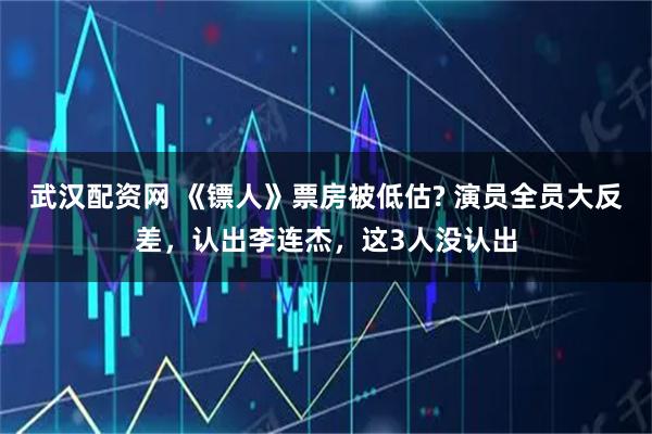 武汉配资网 《镖人》票房被低估? 演员全员大反差，认出李连杰，这3人没认出