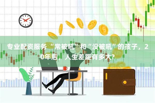 专业配资服务 “常被吼”和“没被吼”的孩子，20年后，人生差距有多大?