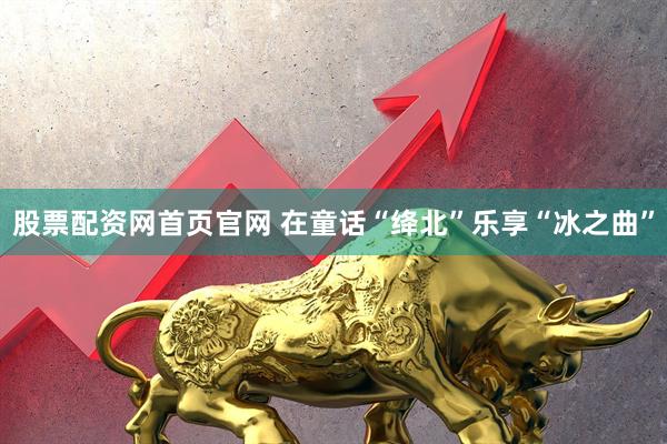 股票配资网首页官网 在童话“绛北”乐享“冰之曲”