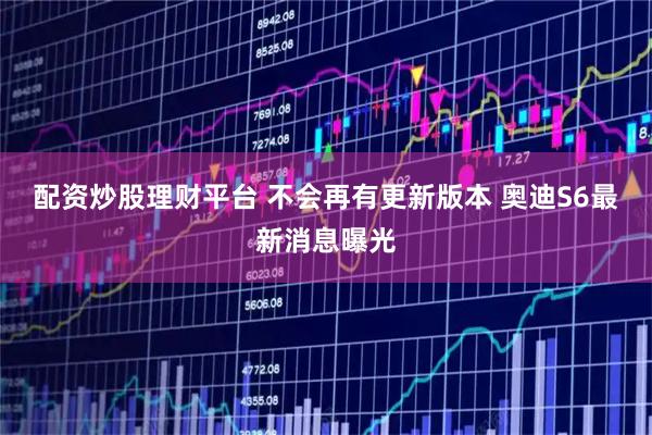 配资炒股理财平台 不会再有更新版本 奥迪S6最新消息曝光