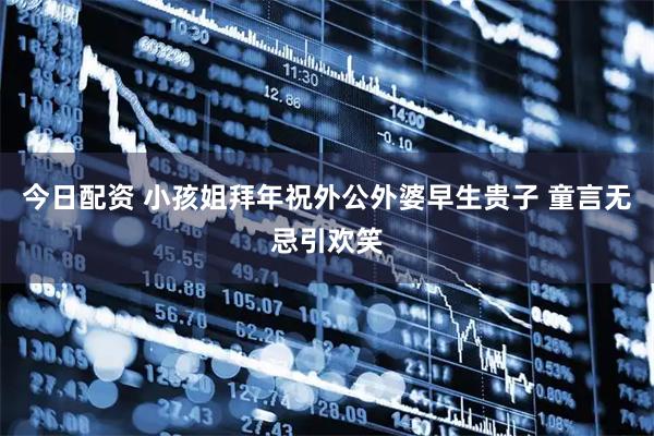 今日配资 小孩姐拜年祝外公外婆早生贵子 童言无忌引欢笑