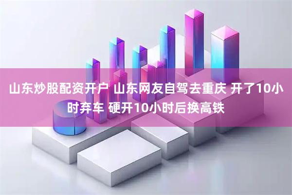山东炒股配资开户 山东网友自驾去重庆 开了10小时弃车 硬开10小时后换高铁