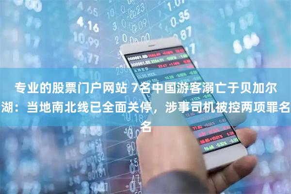 专业的股票门户网站 7名中国游客溺亡于贝加尔湖：当地南北线已全面关停，涉事司机被控两项罪名