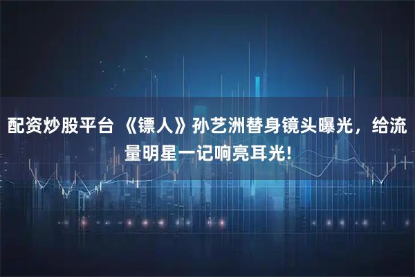 配资炒股平台 《镖人》孙艺洲替身镜头曝光，给流量明星一记响亮耳光!