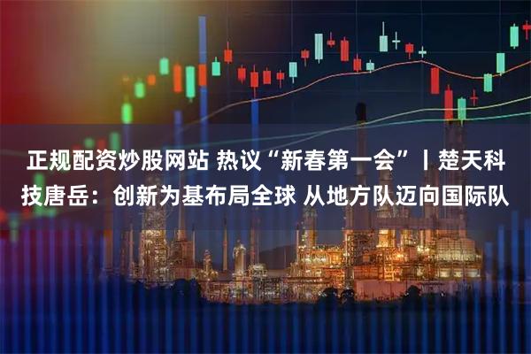 正规配资炒股网站 热议“新春第一会”丨楚天科技唐岳：创新为基布局全球 从地方队迈向国际队