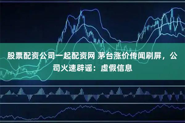 股票配资公司一起配资网 茅台涨价传闻刷屏，公司火速辟谣：虚假信息